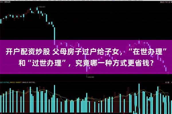 开户配资炒股 父母房子过户给子女,“在世办理”和“过世办理”,究竟哪一种方式更省钱?