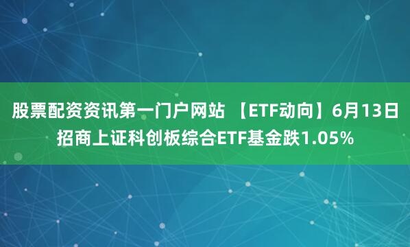 股票配资资讯第一门户网站 【ETF动向】6月13日招商上证科创板综合ETF基金跌1.05%