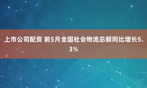 上市公司配资 前5月全国社会物流总额同比增长5.3%