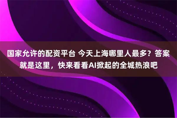 国家允许的配资平台 今天上海哪里人最多？答案就是这里，快来看看AI掀起的全城热浪吧