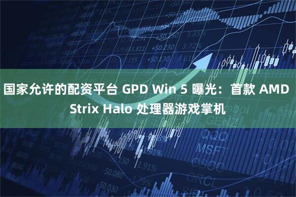 国家允许的配资平台 GPD Win 5 曝光:首款 AMD Strix Halo 处理器游戏掌机