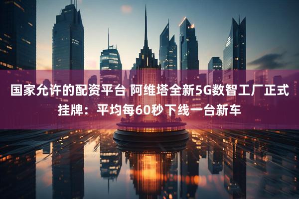 国家允许的配资平台 阿维塔全新5G数智工厂正式挂牌:平均每60秒下线一台新车