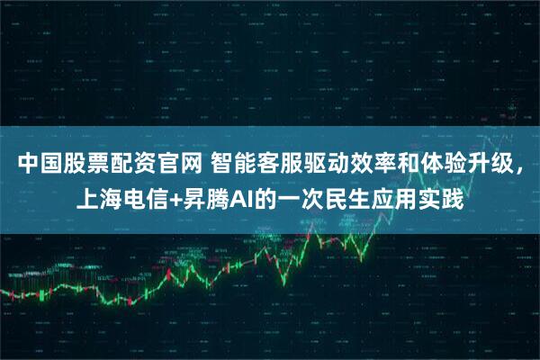 中国股票配资官网 智能客服驱动效率和体验升级,上海电信+昇腾AI的一次民生应用实践
