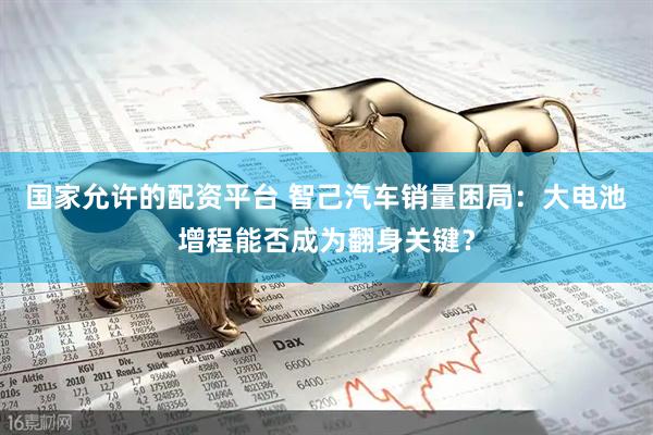 国家允许的配资平台 智己汽车销量困局：大电池增程能否成为翻身关键？