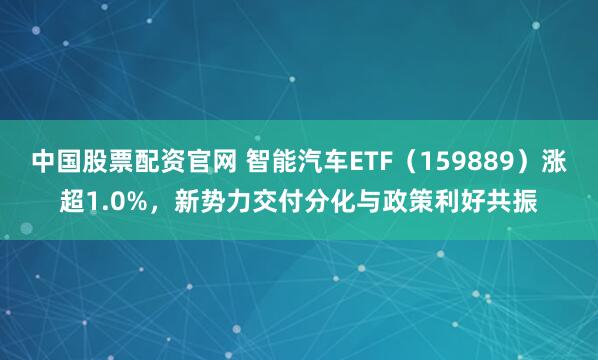 中国股票配资官网 智能汽车ETF(159889)涨超1.0%,新势力交付分化与政策利好共振