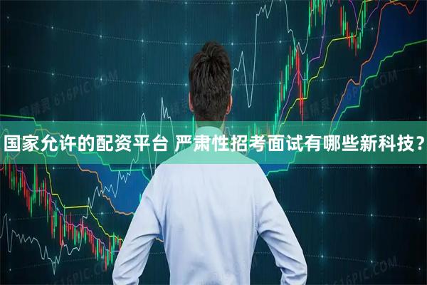 国家允许的配资平台 严肃性招考面试有哪些新科技?