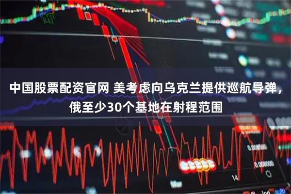 中国股票配资官网 美考虑向乌克兰提供巡航导弹,俄至少30个基地在射程范围
